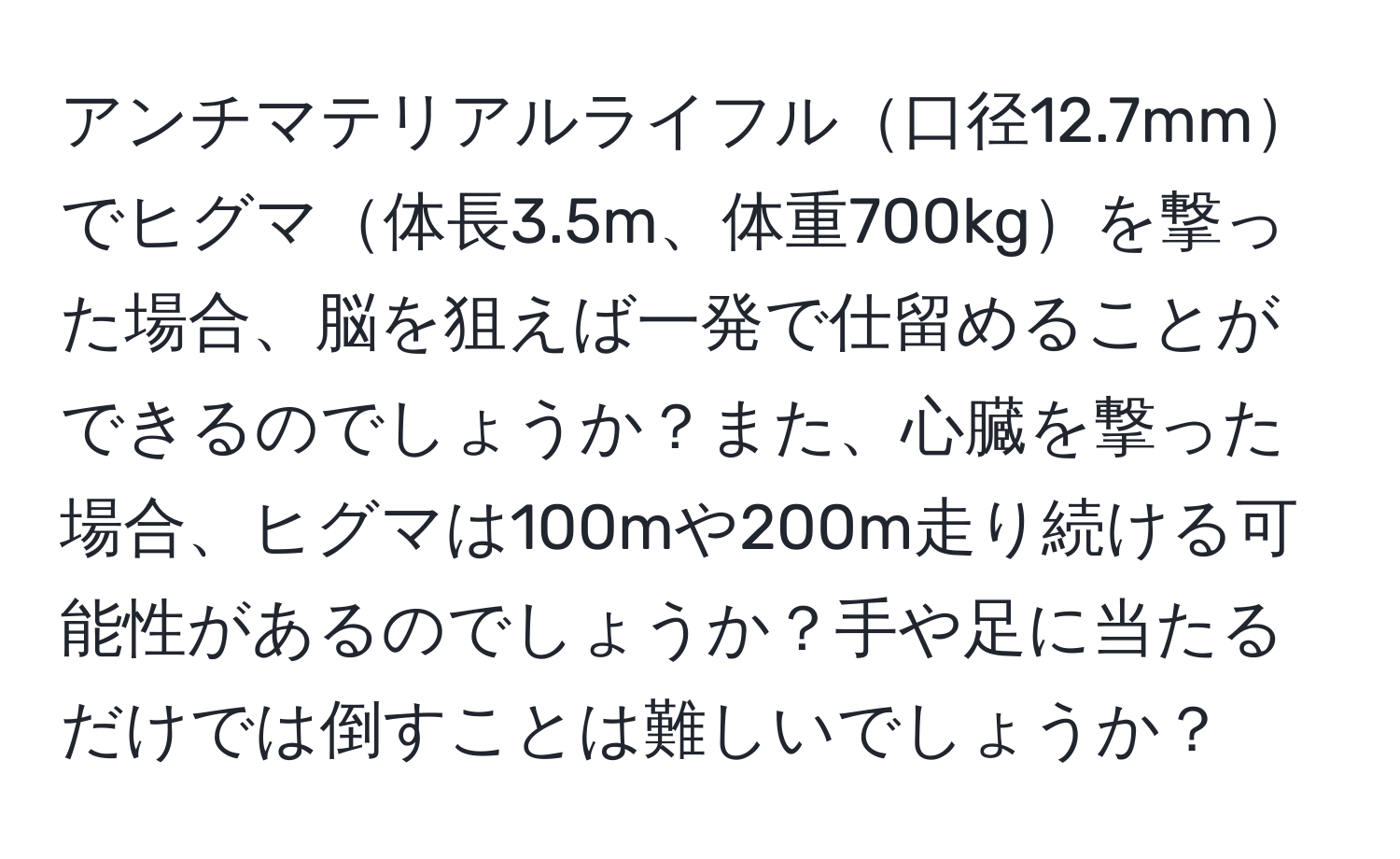 アンチマテリアルライフル口径12.7mmでヒグマ体長3.5m、体重700kgを撃った場合、脳を狙えば一発で仕留めることができるのでしょうか？また、心臓を撃った場合、ヒグマは100mや200m走り続ける可能性があるのでしょうか？手や足に当たるだけでは倒すことは難しいでしょうか？