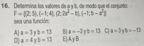 Determina los valores de a y b, de modo que el conjunto:
F= (2;5),(-1;4),(2;2a^2-b),(-1;b-a^2)
sea una función:
A) a=3 y b=13 B) a=-3 Y b=13 C) a=3 b=-13
D) a=4 b=13 E) A y B