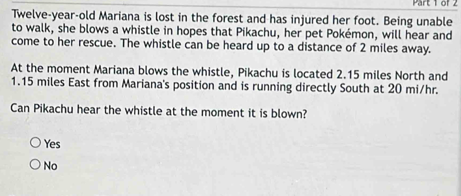 Twelve-year-old Mariana is lost in the forest and has injured her foot. Being unable
to walk, she blows a whistle in hopes that Pikachu, her pet Pokémon, will hear and
come to her rescue. The whistle can be heard up to a distance of 2 miles away.
At the moment Mariana blows the whistle, Pikachu is located 2.15 miles North and
1.15 miles East from Mariana's position and is running directly South at 20 mi/hr.
Can Pikachu hear the whistle at the moment it is blown?
Yes
No