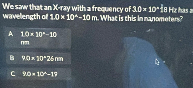 We saw that an X -ray with a frequency of 3.0* 10^(wedge) AE 3 Hz has a
wavelength of 1.0* 10^(wedge)-10m. What is this in nanometers?
A 1.0* 10^(wedge)-10
nm
B 9.0* 10^(wedge)26nm
C 9.0* 10^(wedge)-19