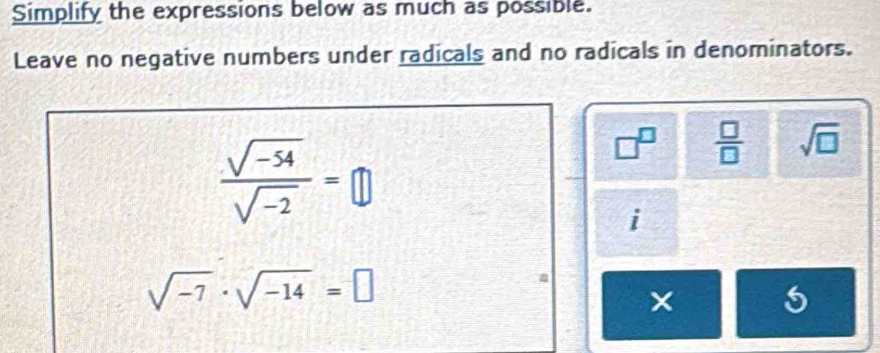 Simplify the expressions below as much as possible. 
Leave no negative numbers under radicals and no radicals in denominators.
 (sqrt(-54))/sqrt(-2) =□
□^(□)  □ /□   sqrt(□ )
i
sqrt(-7)· sqrt(-14)=□
a 
× 5