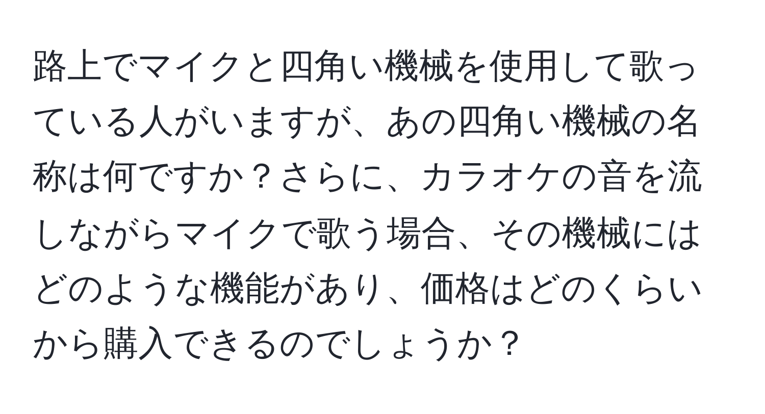 路上でマイクと四角い機械を使用して歌っている人がいますが、あの四角い機械の名称は何ですか？さらに、カラオケの音を流しながらマイクで歌う場合、その機械にはどのような機能があり、価格はどのくらいから購入できるのでしょうか？