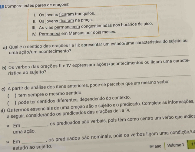 Compare estes pares de orações: 
I. Os jovens ficaram tranquilos. 
II. Os jovens ficaram na praça. 
III. As vias permanecem congestionadas nos horários de pico. 
IV. Permaneci em Manaus por dois meses. 
a) Qual é o sentido das orações I e III: apresentar um estado/uma característica do sujeito ou 
_ 
uma ação/um acontecimento? 
b) Os verbos das orações II e 1V expressam ações/acontecimentos ou ligam uma caracte- 
_ 
rística ao sujeito? 
c) A partir da análise dos itens anteriores, pode-se perceber que um mesmo verbo: 
 ) tem sempre o mesmo sentido. 
 ) pode ter sentidos diferentes, dependendo do contexto. 
d) Os termos essenciais de uma oração são o sujeito e o predicado. Complete as informações, 
a seguir, considerando os predicados das orações de I a IV. 
» Em _, os predicados são verbais, pois têm como centro um verbo que indica 
uma ação. 
» Em _, os predicados são nominais, pois os verbos ligam uma condição/um 
estado ao sujeito. 9^(_ circ) ano Volume 1 11