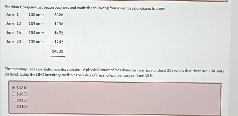 Sheridan Company just began business and made the following four inventory purchases in June:
June 1 138 units $828
June 10 184 units 1288
June 15 184 units
June 28 138 units beginarrayr 1472 1242 hline $4830endarray
The company uses a periodic inventory system. A physical count of merchandise inventory on June 30 reveals that there are 184 units
on hand. Using the LIFO inventory method, the value of the ending inventory on June 30 is
$1610.
$1656.
$1150.
$1105.