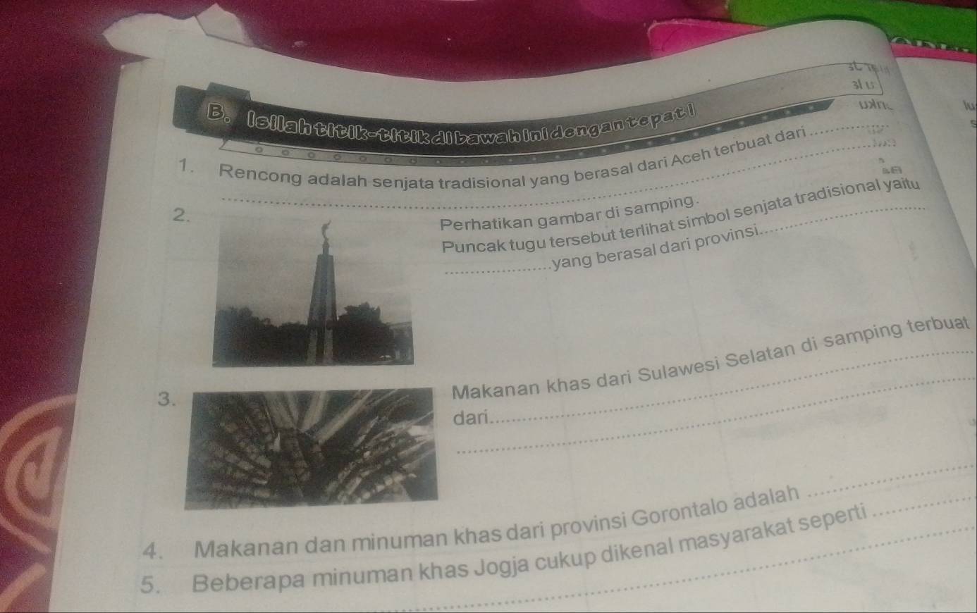 3l u 
_ 
B. Isilahtitik-titikdibawahinidengantepati 
lu 
_ 
1. Rencong adalah senjata tradisional yang berasal dari Aceh terbuat dari 
_ 
2. 
Perhatikan gambar di samping._ 
Puncak tugu tersebut terlihat simbol senjata tradisional yaitu 
_yang berasal dari provinsi 
3 
_ 
Makanan khas dari Sulawesi Selatan di samping terbuat 
ari 
_ 
4. Makanan dan minuman khas dari provinsi Gorontalo adalah_ 
_ 
5. Beberapa minuman khas Jogja cukup dikenal masyarakat seperti