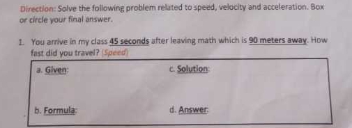 Direction: Solve the following problem related to speed, velocity and acceleration. Box 
or circle your final answer. 
1. You arrive in my class 45 seconds after leaving math which is 90 meters away. How 
fast did you travel? (Speed) 
a. Given: c. Solution: 
b. Formula: d. Answer: