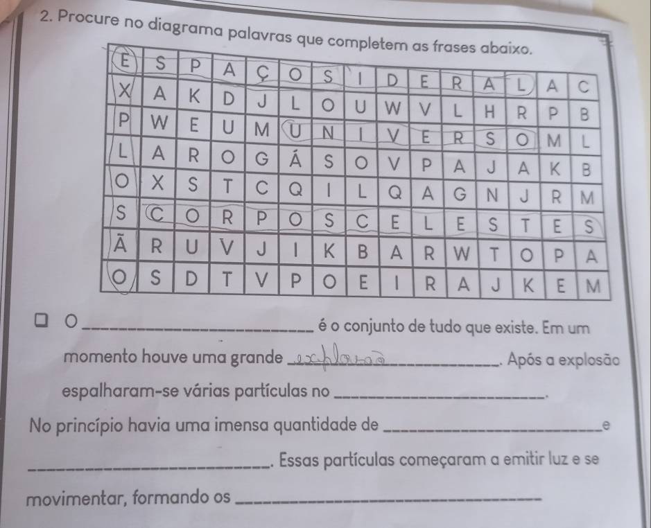 Procure no diagrama pal
_é o conjunto de tudo que existe. Em um
momento houve uma grande _. Após a explosão
espalharam-se várias partículas no_
.
No princípio havia uma imensa quantidade de _e
_1. Essas partículas começaram a emitir luz e se
movimentar, formando os_