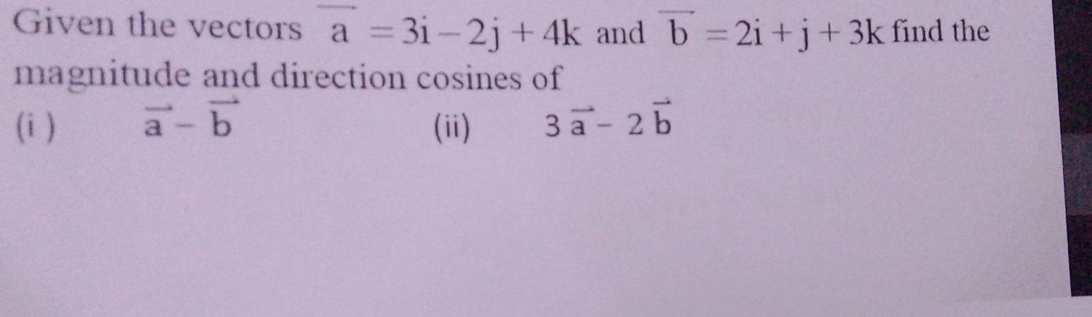 Given the vectors vector a=3i-2j+4k and vector b=2i+j+3k find the 
magnitude and direction cosines of
vector a-vector b
(i ) (ii) 3vector a-2vector b