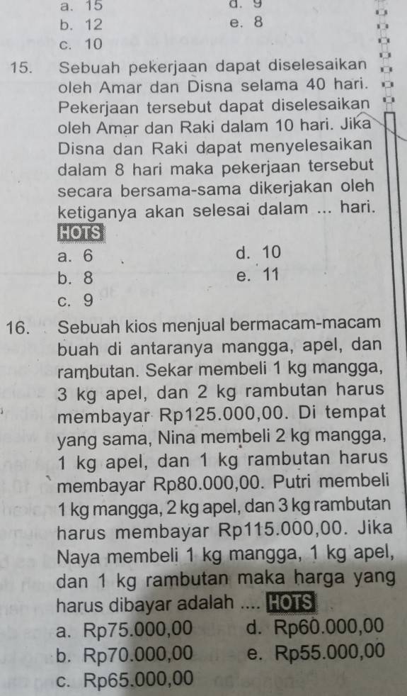 a. 15 a. 9
b. 12 e. 8
c. 10
15. Sebuah pekerjaan dapat diselesaikan
oleh Amar dan Disna selama 40 hari.
Pekerjaan tersebut dapat diselesaikan
oleh Amar dan Raki dalam 10 hari. Jika
Disna dan Raki dapat menyelesaikan
dalam 8 hari maka pekerjaan tersebut
secara bersama-sama dikerjakan oleh
ketiganya akan selesai dalam ... hari.
HOTS
a. 6 d. 10
b. 8 e. 11
c. 9
16. Sebuah kios menjual bermacam-macam
buah di antaranya mangga, apel, dan
rambutan. Sekar membeli 1 kg mangga,
3 kg apel, dan 2 kg rambutan harus
membayar Rp125.000,00. Di tempat
yang sama, Nina membeli 2 kg mangga,
1 kg apel, dan 1 kg rambutan harus
membayar Rp80.000,00. Putri membeli
1 kg mangga, 2 kg apel, dan 3 kg rambutan
harus membayar Rp115.000,00. Jika
Naya membeli 1 kg mangga, 1 kg apel,
dan 1 kg rambutan maka harga yang
harus dibayar adalah .... HOTS
a. Rp75.000,00 d. Rp60.000,00
b. Rp70.000,00 e. Rp55.000,00
c. Rp65.000,00