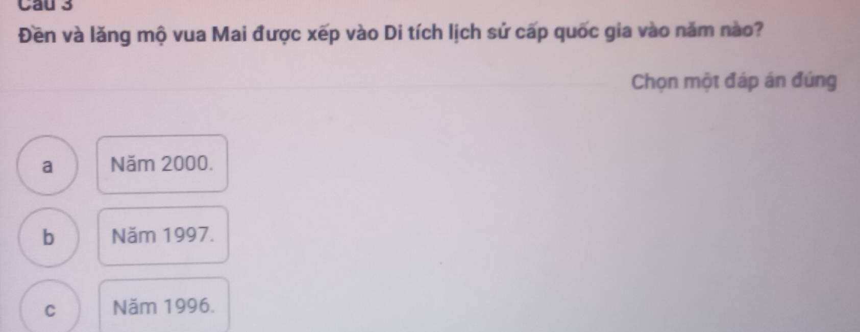 Cau 3
Đền và lăng mộ vua Mai được xếp vào Di tích lịch sử cấp quốc gia vào năm nào?
Chọn một đáp án đúng
a Năm 2000.
b Năm 1997.
C Năm 1996.