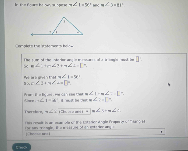 In the figure below, suppose m∠ 1=56° and m∠ 3=81°. 
Complete the statements below. 
The sum of the interior angle measures of a triangle must be □°. 
So, m∠ 1+m∠ 3+m∠ 4=□°. 
We are given that m∠ 1=56°. 
So, m∠ 3+m∠ 4=□°. 
From the figure, we can see that m∠ 1+m∠ 2=□°. 
Since m∠ 1=56° , it must be that m∠ 2=□°. 
Therefore, m∠ 2 (Choose one) m∠ 3+m∠ 4. 
This result is an example of the Exterior Angle Property of Triangles. 
For any triangle, the measure of an exterior angle 
(Choose one) 
Check