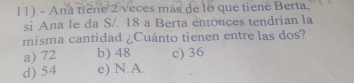 11).- Ana tiene 2 veces más de lo que tiene Berta,
si Ana le da S/. 18 a Berta entonces tendrían la
misma cantidad ¿Cuánto tienen entre las dos?
a) 72 b) 48 c) 36
d) 54 e) N.A.