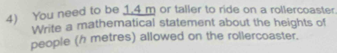 You need to be 1.4 m or taller to ride on a rollercoaster. 
Write a mathematical statement about the heights of 
people (h metres) allowed on the rollercoaster.