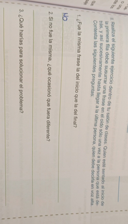 us 
o un 
_ 
ite lor Realiza el siguiente ejercicio dentro de tu salón de clases. Quien esté sentado al inicio de 

la primera fila debe susurrar una frase en el oído sólo una vez a la persona que está de 
. trás, y así sucesivamente hasta llegar a la última persona, quien debe decirla en voz alta. 
Contesta las siguientes preguntas: 
que 
saje 
1. ¿Fue la misma frase la del inicio que la del final? 
_ 
2. Si no fue la misma, ¿qué ocasionó que fuera diferente? 
_ 
3. ¿Qué harías para solucionar el problema? 
_