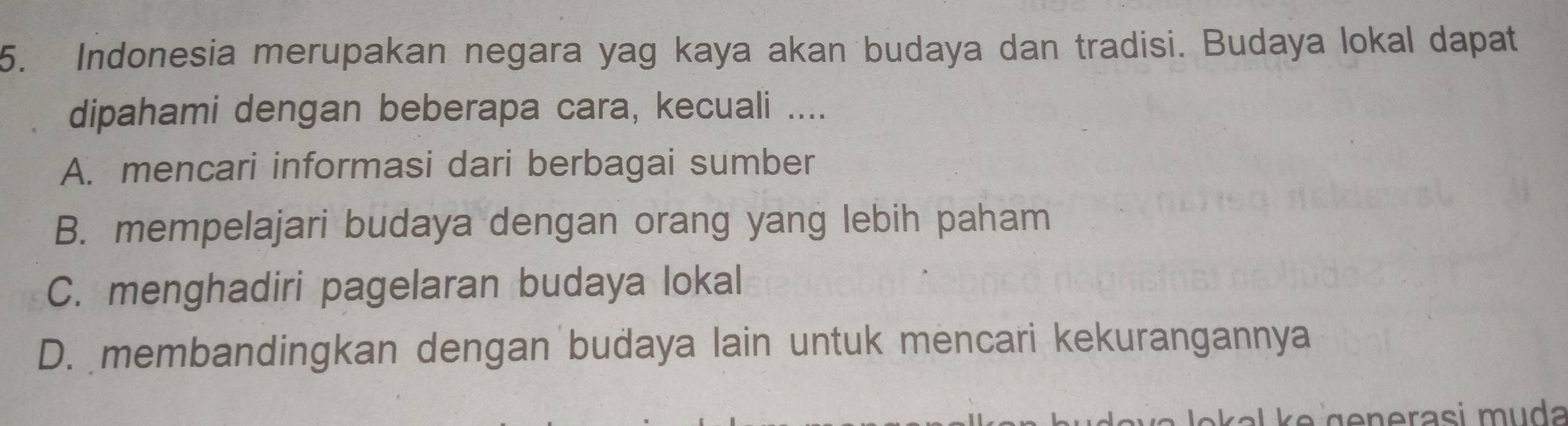 Indonesia merupakan negara yag kaya akan budaya dan tradisi. Budaya lokal dapat
dipahami dengan beberapa cara, kecuali ....
A. mencari informasi dari berbagai sumber
B. mempelajari budaya dengan orang yang lebih paham
C. menghadiri pagelaran budaya lokal
D. membandingkan dengan budaya lain untuk mencari kekurangannya