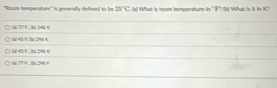 'Room temperature'' is generaily defined to be 25°C (a) What is room temperature in '' F? (b) What is it in K?
(z) 77 F ,(bz) 248 K
(a) 45 E (b) 298 K
(a 45 F , b) 298 K
(a) 77 F., (b) 298 F