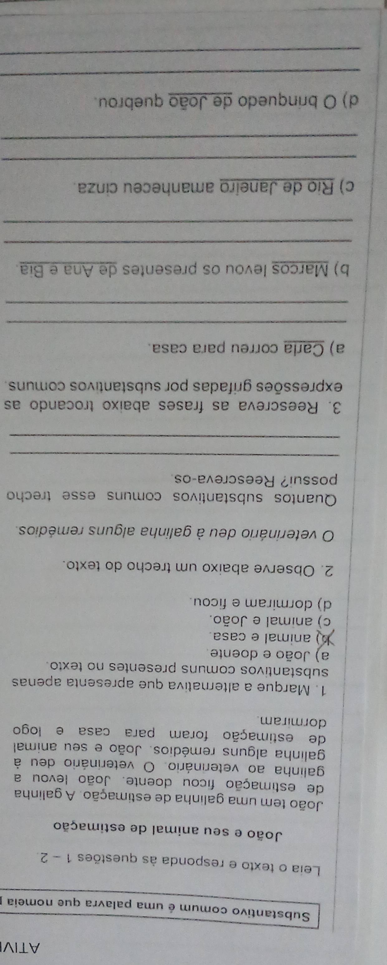 ATIVI
Substantivo comum é uma palavra que nomeia
Leia o texto e responda às questões 1 - 2.
João e seu animal de estimação
João tem uma galinha de estimação. A galinha
de estimação ficou doente. João levou a
galinha ao veterinário. O veterinário deu à
galinha alguns remédios. João e seu animal
de estimação foram para casa e logo
dormiram.
1. Marque a alternativa que apresenta apenas
substantivos comuns presentes no texto.
a) João e doente.
b) animal e casa.
c) animal e João.
d) dormiram e ficou.
2. Observe abaixo um trecho do texto.
O veterinário deu à galinha alguns remédios.
Quantos substantivos comuns esse trecho
possui? Reescreva-os
_
_
3. Reescreva as frases abaixo trocando as
expressões grifadas por substantivos comuns.
a) Carla correu para casa.
_
_
b) Marcos levou os presentes de Ana e Bia.
_
_
c) Rio de Janeiro amanheceu cinza.
_
_
d) O brinquedo de João quebrou.
_
_