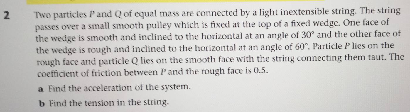 Two particles P and Q of equal mass are connected by a light inextensible string. The string 
passes over a small smooth pulley which is fixed at the top of a fixed wedge. One face of 
the wedge is smooth and inclined to the horizontal at an angle of 30° and the other face of 
the wedge is rough and inclined to the horizontal at an angle of 60°. Particle P lies on the 
rough face and particle Q lies on the smooth face with the string connecting them taut. The 
coefficient of friction between P and the rough face is 0.5. 
a Find the acceleration of the system. 
Find the tension in the string.