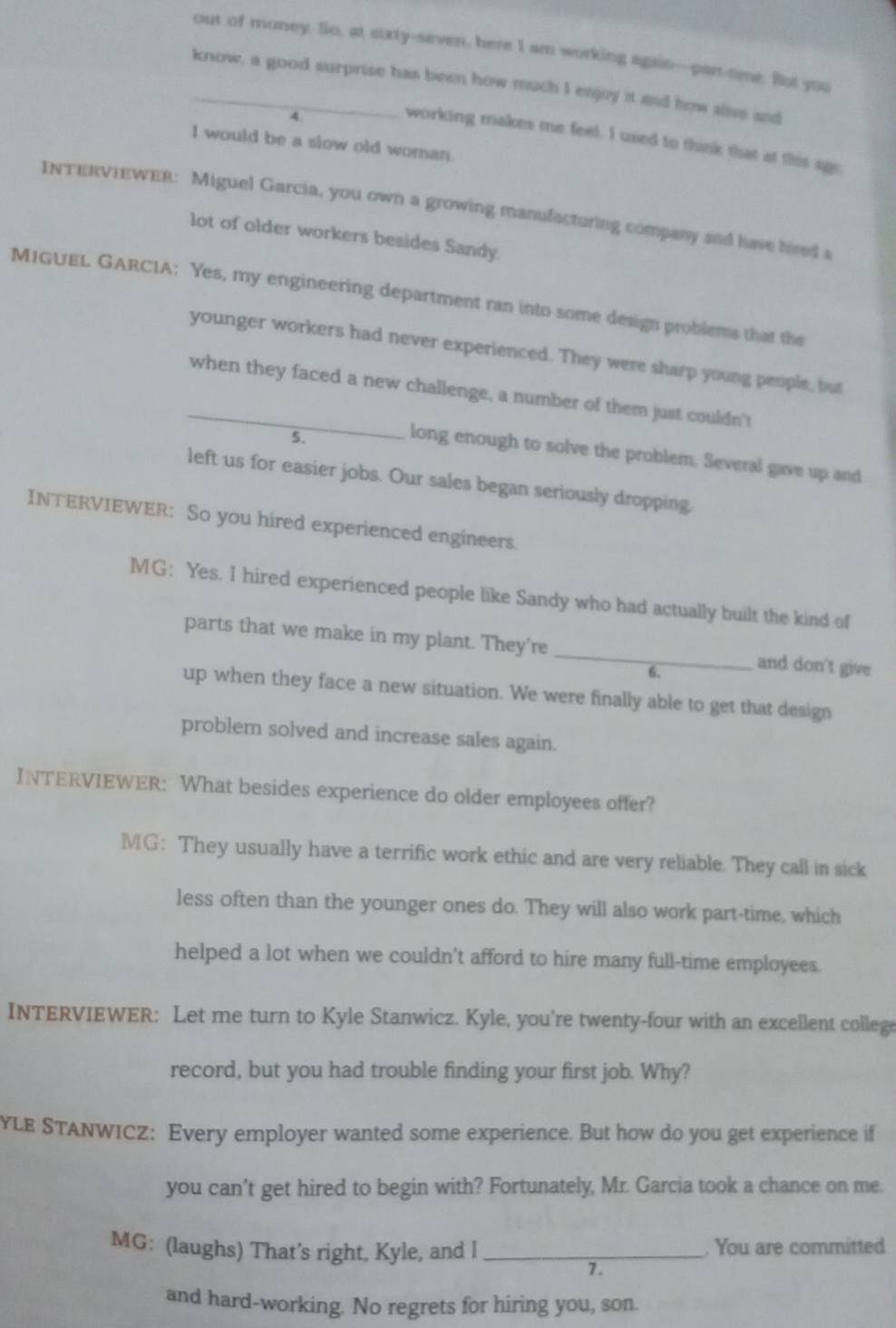 out of money. So, at surty-seven, here I am working agais—part-time. But you 
_know, a good surprise has been how much I enjoy it and how alise and 
4 
working makes me feel. I used to think that at this age 
I would be a slow old woman 
INTERVIEWER: Miguel Garcia, you own a growing manufacturing company and have hired a 
lot of older workers besides Sandy. 
MIGUEL GARCIA: Yes, my engineering department ran into some design problems that the 
younger workers had never experienced. They were sharp young people, but 
_when they faced a new challenge, a number of them just couldn't 
5. 
long enough to solve the problem. Several gave up and 
left us for easier jobs. Our sales began seriously dropping, 
INTERVIEWER: So you hired experienced engineers. 
MG: Yes. I hired experienced people like Sandy who had actually built the kind of 
parts that we make in my plant. They're_ and don't give 
6. 
up when they face a new situation. We were finally able to get that design 
problemn solved and increase sales again. 
INTERVIEWER: What besides experience do older employees offer? 
MG: They usually have a terrific work ethic and are very reliable. They call in sick 
less often than the younger ones do. They will also work part-time, which 
helped a lot when we couldn't afford to hire many full-time employees 
INTERVIEWER: Let me turn to Kyle Stanwicz. Kyle, you're twenty-four with an excellent college 
record, but you had trouble finding your first job. Why? 
YLE STANWICZ: Every employer wanted some experience. But how do you get experience if 
you can’t get hired to begin with? Fortunately, Mr. Garcia took a chance on me. 
MG: (laughs) That’s right, Kyle, and l_ . You are committed 
7. 
and hard-working. No regrets for hiring you, son.