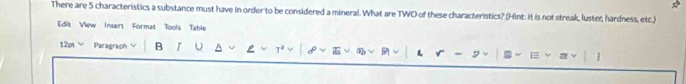 There are 5 characteristics a substance must have in order to be considered a mineral. What are TWO of these characteristics? (Hint: It is not streak, luster, hardness, etc.) 
Edit View Insert Format Tools Table 
12pt Paragraph B I