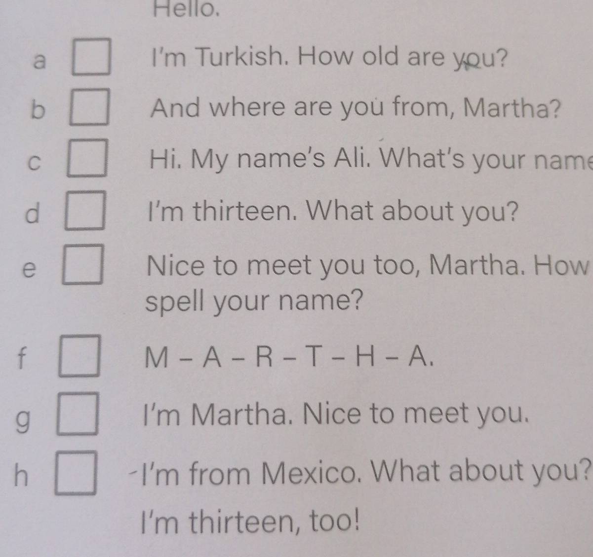 Hello. 
a I'm Turkish. How old are you? 
b And where are you from, Martha? 
C Hi. My name's Ali. What's your name 
d I'm thirteen. What about you? 
e Nice to meet you too, Martha. How 
spell your name? 
f
M-A-R-T-H-A. 
g 
I'm Martha. Nice to meet you. 
h -I'm from Mexico. What about you? 
I'm thirteen, too!