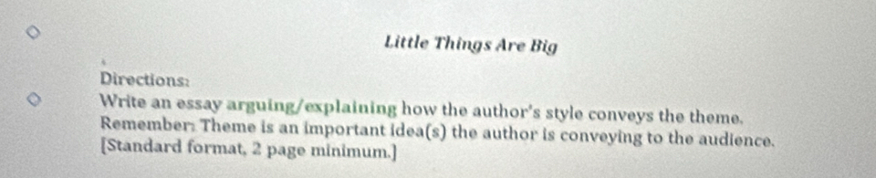 Little Things Are Big 
Directions: 
Write an essay arguing/explaining how the author's style conveys the theme. 
Remember: Theme is an important idea(s) the author is conveying to the audience. 
[Standard format, 2 page minimum.]