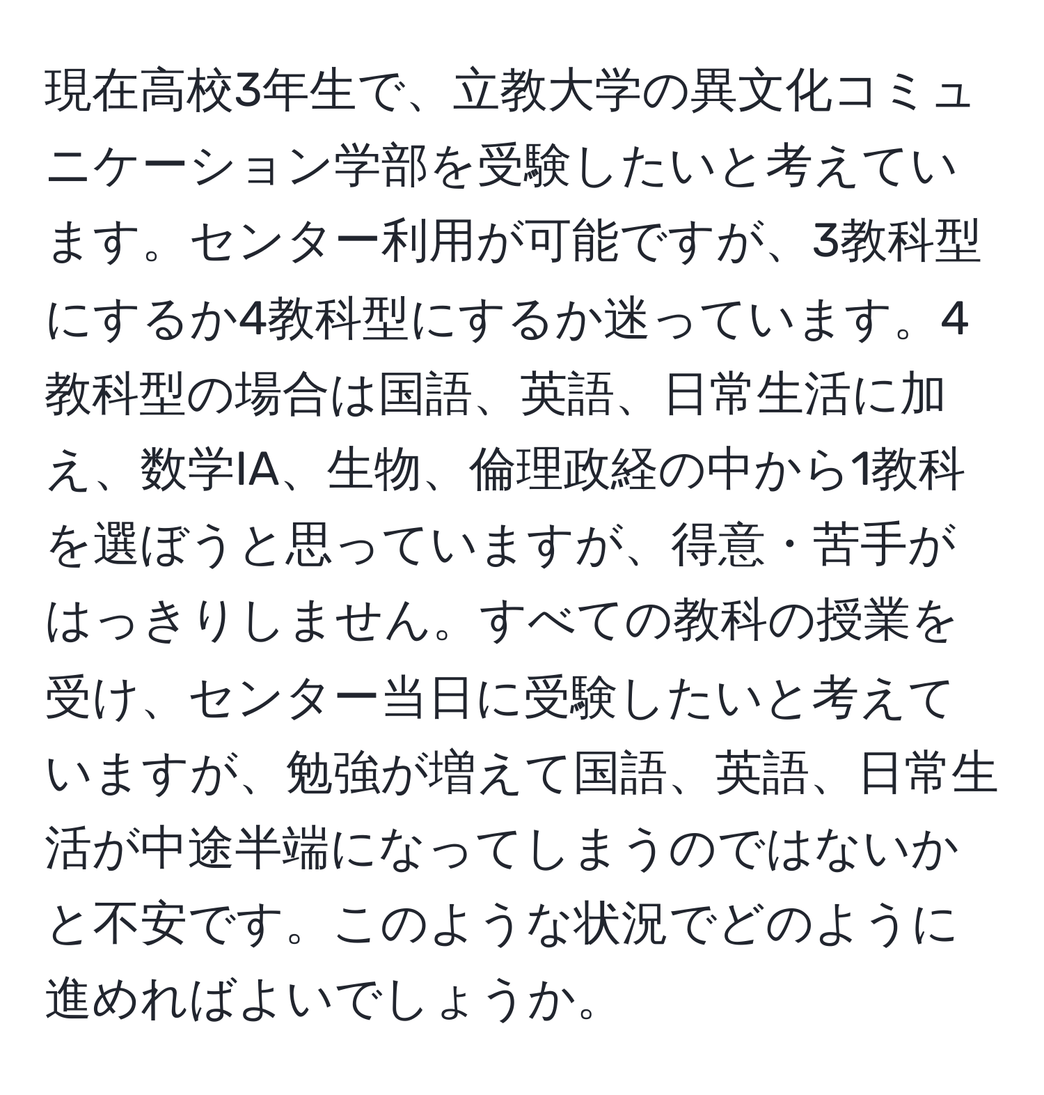 現在高校3年生で、立教大学の異文化コミュニケーション学部を受験したいと考えています。センター利用が可能ですが、3教科型にするか4教科型にするか迷っています。4教科型の場合は国語、英語、日常生活に加え、数学IA、生物、倫理政経の中から1教科を選ぼうと思っていますが、得意・苦手がはっきりしません。すべての教科の授業を受け、センター当日に受験したいと考えていますが、勉強が増えて国語、英語、日常生活が中途半端になってしまうのではないかと不安です。このような状況でどのように進めればよいでしょうか。