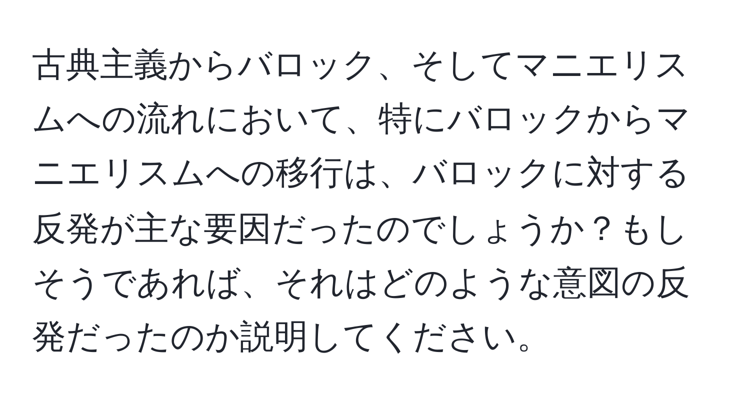 古典主義からバロック、そしてマニエリスムへの流れにおいて、特にバロックからマニエリスムへの移行は、バロックに対する反発が主な要因だったのでしょうか？もしそうであれば、それはどのような意図の反発だったのか説明してください。