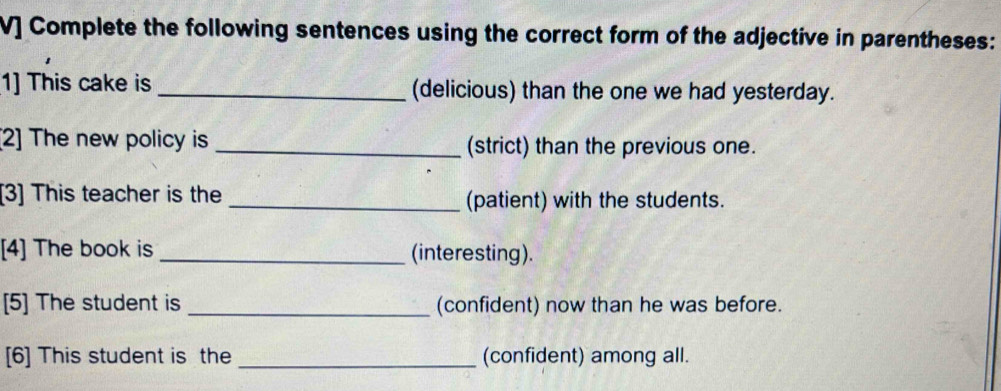 V] Complete the following sentences using the correct form of the adjective in parentheses: 
1] This cake is _(delicious) than the one we had yesterday. 
[2] The new policy is _(strict) than the previous one. 
[3] This teacher is the_ (patient) with the students. 
[4] The book is _(interesting). 
[5] The student is _(confident) now than he was before. 
[6] This student is the _(confident) among all.