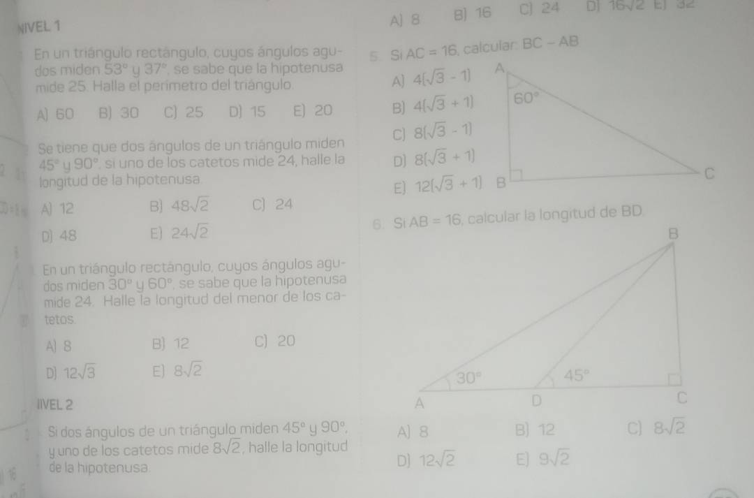 NIVEL 1 A] 8 8) 16 C] 24 D 16sqrt(2)
En un triángulo rectángulo, cuyos ángulos agu- 5 Si AC=16 , calcular: BC-AB
dos miden 53° u 37° se sabe que la hipotenusa 4[sqrt(3)-1]
mide 25. Halla el perímetro del triángulo.
A]
A] 60 B) 30 C) 25 D) 15 E) 20 B) 4(sqrt(3)+1)
Se tiene que dos ángulos de un triángulo miden C) 8(sqrt(3)-1)
45° u 90° sí uno de los catetos mide 24, halle la D] 8(sqrt(3)+1)
longitud de la hipotenusa.
E] 12(sqrt(3)+1)
D.1s A) 12 B] 48sqrt(2) C) 24
D) 48 E) 24sqrt(2) 6. Si
En un triángulo rectángulo, cuyos ángulos agu-
dos miden 30° U 60° , se sabe que la hipotenusa
mide 24. Halle la longitud del menor de los ca-
tetos.
A) 8 B) 12 C) 20
D] 12sqrt(3) E] 8sqrt(2)
IIVEL 2 
Si dos ángulos de un triángulo miden 45° 90°, A)8 B) 12 C] 8sqrt(2)
y uno de los catetos mide 8sqrt(2) , halle la longitud
de la hipotenusa.
D] 12sqrt(2) E] 9sqrt(2)