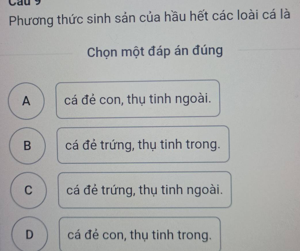 Cau 9
Phương thức sinh sản của hầu hết các loài cá là
Chọn một đáp án đúng
A cá đẻ con, thụ tinh ngoài.
B cá đẻ trứng, thụ tinh trong.
C cá đẻ trứng, thụ tinh ngoài.
D cá đẻ con, thụ tinh trong.