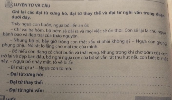 a Luyện từ và câu 
Ghi lại các đại từ xưng hô, đại từ thay thế và đại từ nghi vấn trong đoạn 
dưới đây. 
Thấy ngựa con buồn, ngựa bố liền an ủi: 
- Chỉ vài ba hôm, bộ bờm sẽ dài ra và mọi việc sẽ ổn thôi. Con sẽ lại là chú ngựa 
bảnh bao và đẹp trai của thảo nguyên. 
- Nhưng bố ơi, bây giờ trông con thật xấu xí phải không ạ? - Ngựa con giọng 
phụng phịu. Nó rất lo lầng cho mái tóc của mình. 
- Bố hiểu con đang có chút buồn và thất vọng. Nhưng trong khi chờ bờm của con 
trở lại vẻ đẹp ban đầu, bố nghĩ ngựa con của bố sẽ vẫn rất thu hút nếu con biết bí mật 
này. - Ngựa bố nháy mắt, tỏ vẻ bí ẩn. 
- Bí mật gì ạ? - Ngựa con tò mò. 
- Đại từ xưng hô:_ 
- Đại từ thay thế:_ 
- Đại từ nghi vấn:_