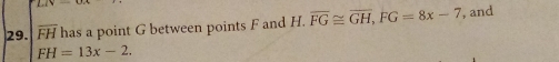 overline FH has a point G between points F and H. overline FG≌ overline GH, FG=8x-7 , and
FH=13x-2.