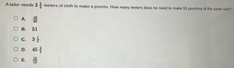 Atailor needs 3 2/5  meters of cloth to make a poncho. How many meters does he need to make 15 ponchos of the same size?
A.  16/40 
B. 51
C. 3 1/5 
D. 45 2/5 
E.  10/13 