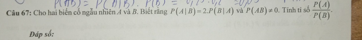 Cho hai biến cố ngẫu nhiên 4 và B. Biết rằng P(A|B)=2. P(B|A) và P(AB)!= 0. Tính tỉ số  P(A)/P(B) . 
Đáp số: