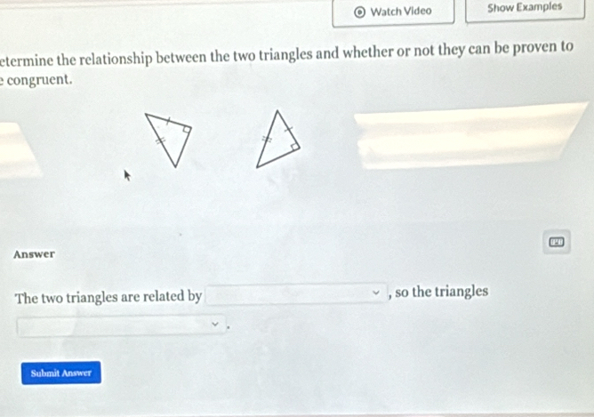 Watch Video Show Examples 
etermine the relationship between the two triangles and whether or not they can be proven to 
congruent. 
Answer 
The two triangles are related by □ , so the triangles 
Submit Answer