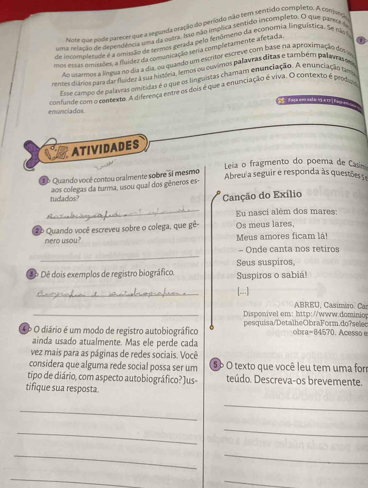 Note que pode parecer que a segunda oração do período não tem sentido completo. A conjunção
uma relação de dependência uma da outra. Isso não implica sentido incompleto. O que parece da
de incompletude é a omissão de termos gerada pelo fenômeno da economia linguística. Se não 
mos essas omissões, a fluídez da comunicação seria completamente afetada
Ao usarmos a língua no dia a dia, ou quando um escritor escreve com base na aproximação dos u
rentes diários para dar fluidez à sua história, lemos ou ouvimos palavras ditas e também palavras m
Esse campo de palavras omitidas é o que os linguistas chamam enunciação. A enunciação tambo
confunde com o contexto. A diferença entre os dois é que a enunciação é viva. O contexto é produzia
Faça em sala: 15 a 17 Faça em cm
enunciados.
03 ATIVIDADES
Leia o fragmento do poema de Casim
1 º Quando você contou oralmente sobre si mesmo
Abreu a seguir e responda às questões 5 e
aos colegas da turma, usou qual dos gêneros es-
tudados?
Canção do Exílio
_Eu nasci além dos mares:
2º Quando você escreveu sobre o colega, que gê- Os meus lares,
nero usou? Meus amores ficam lá!
_
- Onde canta nos retiros
Seus suspiros,
3º Dê dois exemplos de registro biográfico. Suspiros o sabiá!
_
[...]
ABREU, Casimiro. Can
_ Disponível em: http://www.dominiop
pesquisa/DetalheObraForm.do?selec
4º O diário é um modo de registro autobiográfico obra =84570. Acesso e
ainda usado atualmente. Mas ele perde cada
vez mais para as páginas de redes sociais. Você
considera que alguma rede social possa ser um 5º O texto que você leu tem uma forr
tipo de diário, com aspecto autobiográfico? Jus- teúdo. Descreva-os brevemente.
tifique sua resposta.
_
_
_
_
_
_
_
_