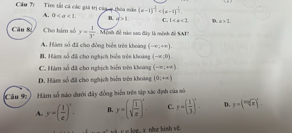 (2)
Câu 7: Tìm tất cả các giá trị của ợ thỏa mãn (a-1)^- 2/3  .
A. 0. B. a>1. C. 1. D. a>2. 
Câu 8 Cho hàm số y= 1/3^x . Mệnh đề nào sau đây là mênh đề SAI?
A. Hàm số đã cho đồng biến trên khoảng (-∈fty ;+∈fty ).
B. Hàm số đã cho nghịch biến trên khoảng (-∈fty ;0).
C. Hàm số đã cho nghịch biến trên khoảng (-∈fty ;+∈fty ).
D. Hàm số đã cho nghịch biến trên khoảng (0;+∈fty )
Câu 9:) Hàm số nào dưới đây đồng biến trên tập xác định của nó
A. y=( 1/e )^x. B. y=(sqrt(frac 1)π )^x. C. y=( 1/3 )^x. D. y=(sqrt[2024](π ))^x....a^x và v=l og x như hình vẽ.