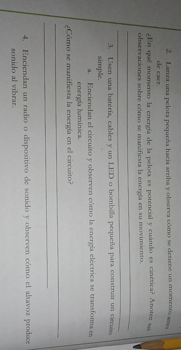 Lanza una pelota pequeña hacia arriba y observa cómo se detiene un momento antes 
de caer. 
¿En qué momento la energía de la pelota es potencial y cuándo es cinética? Anoten sus 
observaciones sobre cómo se manifiesta la energía en su movimiento. 
_ 
_ 
3. Usen una batería, cables y un LED o bombilla pequeña para construir un circuito 
simple. 
a. Enciendan el circuito y observen cómo la energía eléctrica se transforma en 
energía lumínica. 
¿Cómo se manifiesta la energía en el circuito? 
_ 
_ 
4. Enciendan un radio o dispositivo de sonido y observen cómo el altavoz produce 
sonido al vibrar.