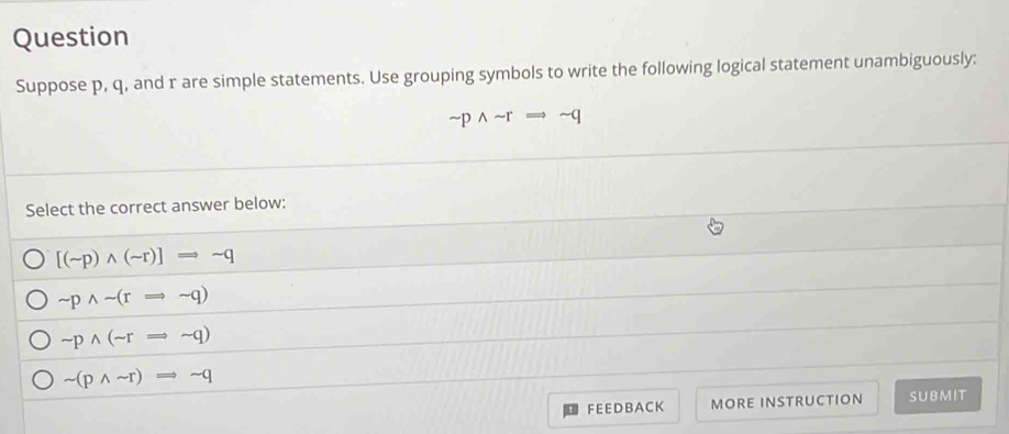 Question
Suppose p, q, and r are simple statements. Use grouping symbols to write the following logical statement unambiguously:
sim pwedge sim rRightarrow sim q
Select the correct answer below:
[(sim p)wedge (sim r)]Rightarrow sim q
sim pwedge sim (rRightarrow sim q)
sim pwedge (sim rRightarrow sim q)
sim (pwedge sim r)Rightarrow sim q
FEE DB ACK MORE INSTRUCTION SUBMIT