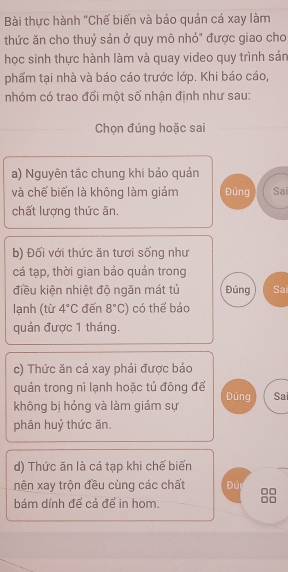 Bài thực hành "Chế biến và báo quản cá xay làm 
thức ăn cho thuỷ sản ở quy mô nhỏ" được giao cho 
học sinh thực hành làm và quay video quy trình sản 
phẩm tại nhà và báo cáo trước lớp. Khi báo cáo, 
nhóm có trao đổi một số nhận định như sau: 
Chọn đúng hoặc sai 
a) Nguyên tắc chung khi bảo quản 
và chế biến là không làm giảm Đúng Sai 
chất lượng thức ăn. 
b) Đối với thức ăn tươi sống như 
cá tạp, thời gian bảo quán trong 
điều kiện nhiệt độ ngăn mát tú Đúng Sai 
lạnh (từ 4°C đến 8°C) có thể bảo 
quán được 1 tháng. 
c) Thức ăn cả xay phải được bảo 
quản trong nì lạnh hoặc tủ đông đế Đúng Sai 
không bị hỏng và làm giám sự 
phân huỷ thức ăn. 
d) Thức ăn là cá tạp khi chế biến 
nên xay trộn đều cùng các chất Đú 
bám dính để cả để in hom. 
□□