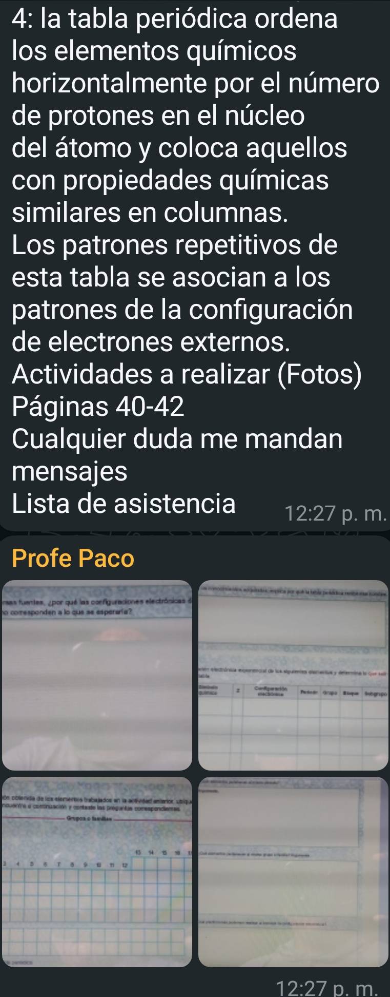 4: la tabla periódica ordena 
los elementos químicos 
horizontalmente por el número 
de protones en el núcleo 
del átomo y coloca aquellos 
con propiedades químicas 
similares en columnas. 
Los patrones repetitivos de 
esta tabla se asocian a los 
patrones de la configuración 
de electrones externos. 
Actividades a realizar (Fotos) 
Páginas 40-42 
Cualquier duda me mandan 
mensajes 
Lista de asistencia 12:27 p. m. 
Profe Paco 
m e emocinieidea, norqutados, empica por que la bebla pesócica resbe tas iandas 
aas fuentes, ypor qué las configuraciones electrónicas de 
so comesponden a lo que se esperaría? 
Peiodo Grapo Bisque Sebgrpo 
cón cblenida de los elemertos trabajados en la actividad emiarior, usique 
nouorVe a comcnuación y contaade las proguntan comesponcianas 
Grupos o famíltas
45
12·2