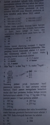 Jumlah penduduk sebuah kota mengalam
peningkatan sebesar 2% tiap tahun dari tahun
sebelumnya. Berdasarkan sensus penduduk
tahun 2015, jumlah penduduk di kota
tersebut 900.000 jiwa. Banyak penduduk di
kota tersebut pada tahun 2022 adalah ....
a. d. 900,000(1,02)^7
jiwa 900.000(0.98)^8 C. 900.000(0.02)
b. 900,000(0,98)^7
c.
8. Dalam suatu gedung disusun kursi barisan 900,000(1,02)^8
paling depan terdiri dari 10 kursi, baris kedua
12 kursi, baris ketiga 14 kursi, dan
seterusnya: Banyak kursi pada baris ke- 20
adalah … a. 38
d. 48
b. 40
e. 52
c. 44
9. Seutas kawat dipotong menjadi 5 bagian
schingga membentuk barisan aritmetika. Jika
panjang kawat terpendek adalah 1,5 meter
dan terpanjang adalah 3,5 meter. Maka
panjang kawat mula-mula adaiah ....
b. 12 meter a 10 meter d. 12.5 meter
c. 1 1. 5 meter c. 15 mcter
D. Jika^2log 5=ac 3m^5log 7=b , maka^(35)log 40=
a,  (a+3)/b(a+1)  d  a± 3/b+1 
b.  (a+3)/a(b+1)  e.  (a+1)/b+1 
c.  (a+3)/-ab+1 . Seorang petani jeruk mencatat hasil
panennya selama 11 hari pertama setiap
harinya. Hasil panen mengalami kenaikan
mulai dari hari pertama, kedua, ketiga secara
berturut-turut adalah 15 kg, 17 kg dan 19 kg.
jumlah panen 11 hari pertama adalah ...
a. 385 kg d. 285 kg
b. 400 kg e. 275 kg
c. 250 kg
Diketahui suku pertama dan suku kesembilan
suatu barisan geometri berturut-turut adalah 3
dan 768. Suku ketujuh barisan itu adalah . .
a. 36 d. 256
b. 96 e. 384
c. 192