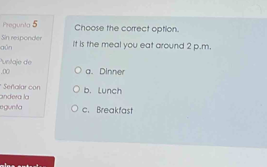 Pregunta 5 Choose the correct option.
Sin responder
aún It is the meal you eat around 2 p.m.
Puntaje de
,00 a. Dinner
* Señalar con b. Lunch
andera la
egunta c. Breakfast