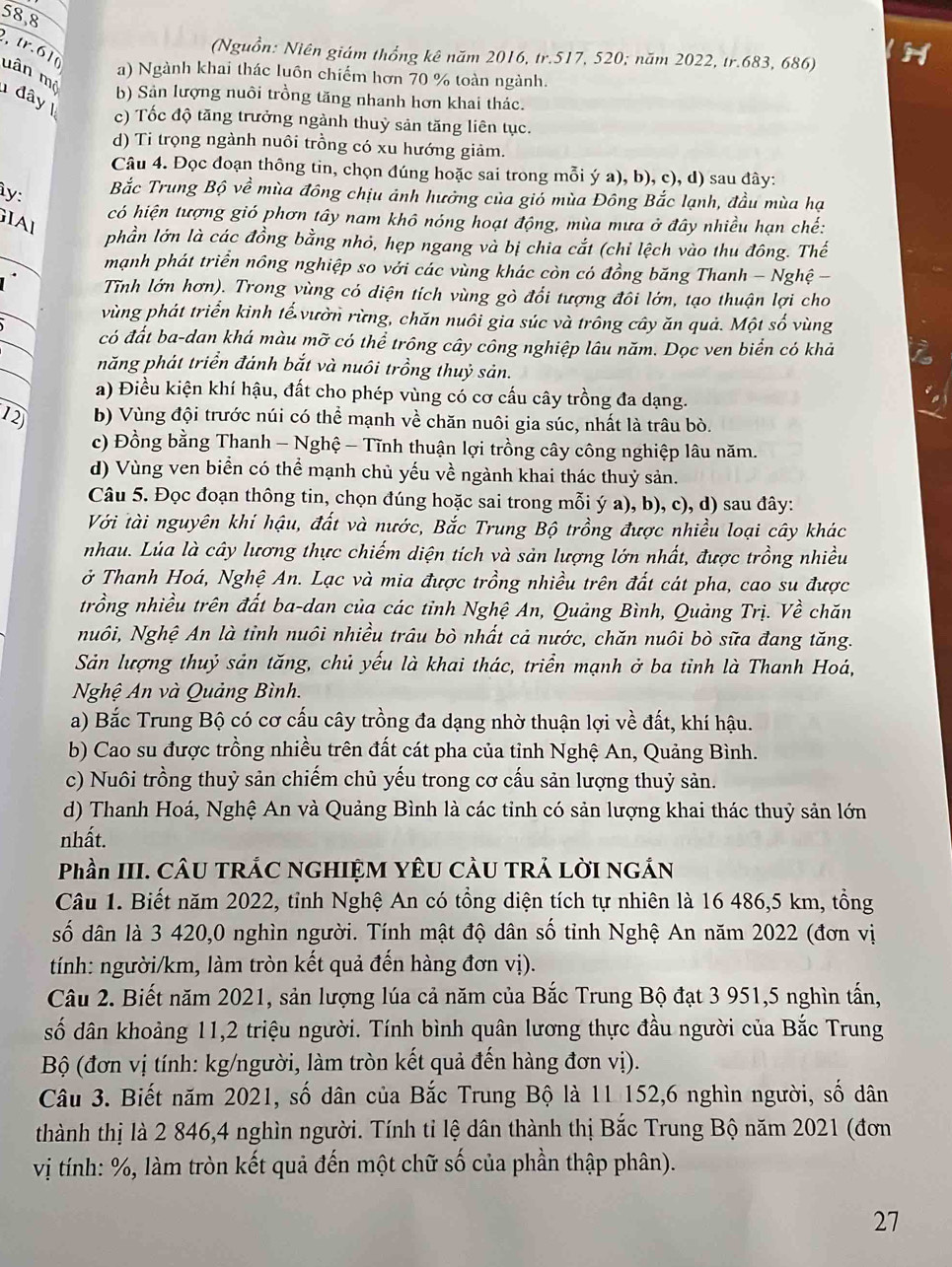 58,8
(Nguồn: Niên giám thổng kê năm 2016, tr.517, 520; năm 2022, tr.683, 686)
, tr.61( uân mộ
a) Ngành khai thác luôn chiếm hơn 70 % toàn ngành.
1 đây |
b) Sản lượng nuôi trồng tăng nhanh hơn khai thác.
c) Tốc độ tăng trưởng ngành thuỷ sản tăng liên tục.
d) Ti trọng ngành nuôi trồng có xu hướng giảm.
Câu 4. Đọc đoạn thông tin, chọn đúng hoặc sai trong mỗi ý a), b), c), d) sau đây:
ìy:
Bắc Trung Bộ về mùa đông chịu ảnh hưởng của gió mùa Đông Bắc lạnh, đầu mùa hạ
có hiện tượng gió phơn tây nam khô nóng hoạt động, mùa mưa ở đây nhiều hạn chế:
GIAl
phần lớn là các đồng bằng nhỏ, hẹp ngang và bị chia cắt (chỉ lệch vào thu đông. Thế
mạnh phát triển nông nghiệp so với các vùng khác còn có đồng băng Thanh - Nghệ -
1 Tnh lớn hơn). Trong vùng có diện tích vùng gò đổi tượng đôi lớn, tạo thuận lợi cho
vùng phát triển kinh tế vườn rừng, chăn nuôi gia súc và trông cây ăn quả. Một số vùng
có đất ba-dan khá màu mỡ có thể trông cây công nghiệp lâu năm. Dọc ven biển có khả
năng phát triển đánh bắt và nuôi trồng thuỷ sản.
a) Điều kiện khí hậu, đất cho phép vùng có cơ cấu cây trồng đa dạng.
12 b) Vùng đội trước núi có thể mạnh về chăn nuôi gia súc, nhất là trâu bò.
c) Đồng bằng Thanh - Nghệ - Tĩnh thuận lợi trồng cây công nghiệp lâu năm.
d) Vùng ven biển có thể mạnh chủ yếu về ngành khai thác thuỷ sản.
Câu 5. Đọc đoạn thông tin, chọn đúng hoặc sai trong mỗi ý a), b), c), d) sau đây:
Với tài nguyên khí hậu, đất và nước, Bắc Trung Bộ trồng được nhiều loại cây khác
nhau. Lúa là cây lương thực chiếm diện tích và sản lượng lớn nhất, được trồng nhiều
ở Thanh Hoá, Nghệ An. Lạc và mia được trồng nhiều trên đất cát pha, cao su được
trồng nhiều trên đất ba-dan của các tỉnh Nghệ An, Quảng Bình, Quảng Trị. Về chăn
Nuôi, Nghệ An là tỉnh nuôi nhiều trâu bò nhất cả nước, chăn nuôi bò sữa đang tăng.
Sản lượng thuỷ sản tăng, chủ yếu là khai thác, triển mạnh ở ba tỉnh là Thanh Hoá,
Nghệ An và Quảng Bình.
a) Bắc Trung Bộ có cơ cấu cây trồng đa dạng nhờ thuận lợi về đất, khí hậu.
b) Cao su được trồng nhiều trên đất cát pha của tỉnh Nghệ An, Quảng Bình.
c) Nuôi trồng thuỷ sản chiếm chủ yếu trong cơ cấu sản lượng thuỷ sản.
d) Thanh Hoá, Nghệ An và Quảng Bình là các tỉnh có sản lượng khai thác thuỷ sản lớn
nhất.
Phần III. CÂU TRÁC NGHIỆM YÊU CÂU TRẢ LỜI NGÁN
Câu 1. Biết năm 2022, tỉnh Nghệ An có tổng diện tích tự nhiên là 16 486,5 km, tồng
số dân là 3 420,0 nghìn người. Tính mật độ dân số tỉnh Nghệ An năm 2022 (đơn vị
tính: người/km, làm tròn kết quả đến hàng đơn vị).
Câu 2. Biết năm 2021, sản lượng lúa cả năm của Bắc Trung Bộ đạt 3 951,5 nghìn tấn,
số dân khoảng 11,2 triệu người. Tính bình quân lương thực đầu người của Bắc Trung
Bộ (đơn vị tính: kg/người, làm tròn kết quả đến hàng đơn vị).
Câu 3. Biết năm 2021, số dân của Bắc Trung Bộ là 11 152,6 nghìn người, số dân
thành thị là 2 846,4 nghìn người. Tính tỉ lệ dân thành thị Bắc Trung Bộ năm 2021 (đơn
vị tính: %, làm tròn kết quả đến một chữ số của phần thập phân).
27