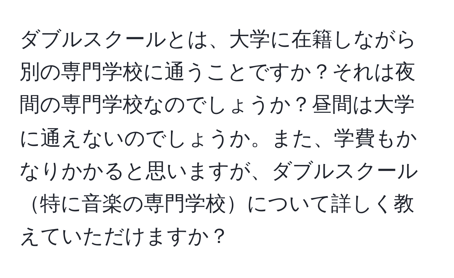 ダブルスクールとは、大学に在籍しながら別の専門学校に通うことですか？それは夜間の専門学校なのでしょうか？昼間は大学に通えないのでしょうか。また、学費もかなりかかると思いますが、ダブルスクール特に音楽の専門学校について詳しく教えていただけますか？