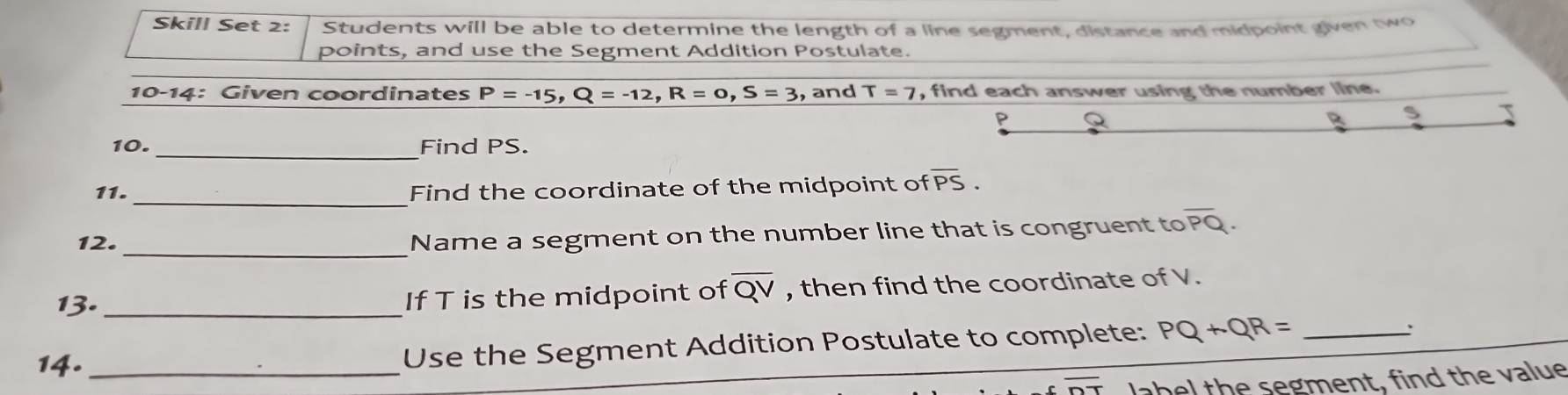 Skill Set 2: Students will be able to determine the length of a line segment, distance and midpoint given two 
points, and use the Segment Addition Postulate. 
10-14: Given coordinates P=-15, Q=-12, R=0, S=3 , and T=7 , find each answer using the number line. 
10. _Find PS. 
11._ Find the coordinate of the midpoint of overline PS. 
_ 
12. 
Name a segment on the number line that is congruent to overline PQ. 
13. _If T is the midpoint of overline QV , then find the coordinate of V. 
14. _Use the Segment Addition Postulate to complete: PQ+QR= _: 
label the segment, find the value