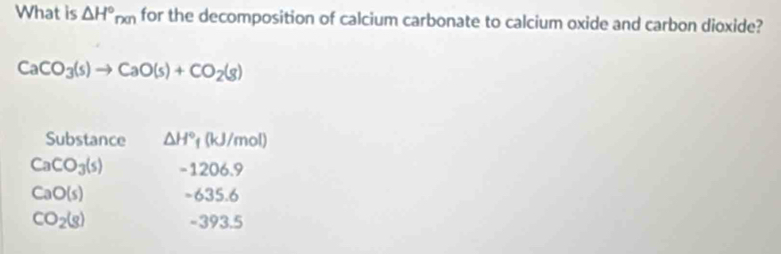 What is △ H°_n(n) for the decomposition of calcium carbonate to calcium oxide and carbon dioxide?
CaCO_3(s)to CaO(s)+CO_2(g)
Substance △ H° 1 (kJ/m of
CaCO_3(s) -1206.9
CaO(s) -635.6
CO_2(g) 93. 5
-3