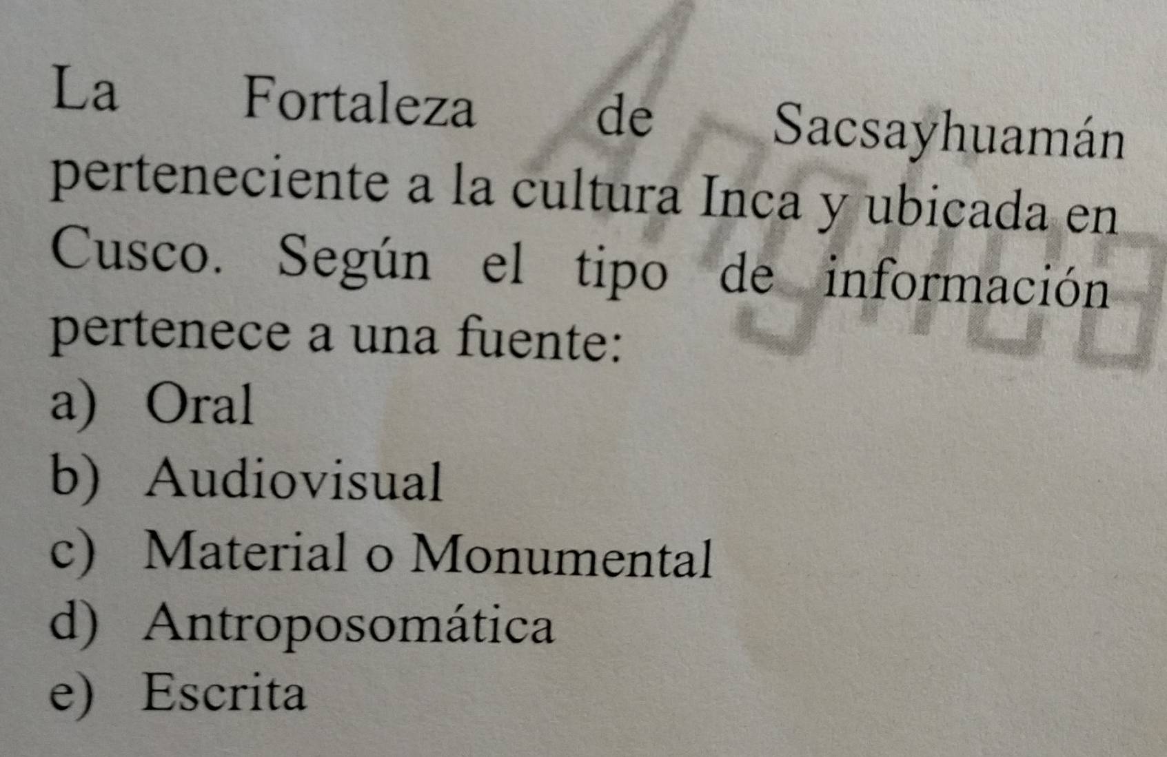 La Fortaleza de Sacsayhuamán
perteneciente a la cultura Inca y ubicada en
Cusco. Según el tipo de información
pertenece a una fuente:
a) Oral
b) Audiovisual
c) Material o Monumental
d) Antroposomática
e) Escrita