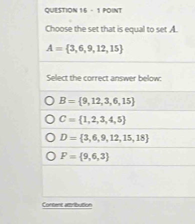 Choose the set that is equal to set A.
A= 3,6,9,12,15
Select the correct answer below:
B= 9,12,3,6,15
C= 1,2,3,4,5
D= 3,6,9,12,15,18
F= 9,6,3
Content attribution